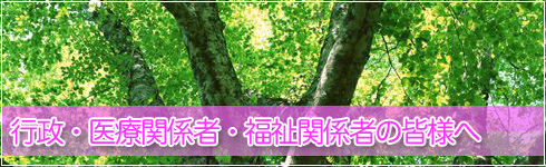 行政・医療関係者・福祉関係者の皆様へ