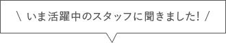 いま活躍中のスタッフに聞きました